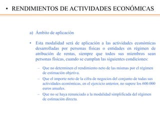 a) Ámbito de aplicación
• Esta modalidad será de aplicación a las actividades económicas
desarrolladas por personas físicas o entidades en régimen de
atribución de rentas, siempre que todos sus miembros sean
personas físicas, cuando se cumplan las siguientes condiciones:
– Que no determinen el rendimiento neto de las mismas por el régimen
de estimación objetiva.
– Que el importe neto de la cifra de negocios del conjunto de todas sus
actividades económicas, en el ejercicio anterior, no supere los 600.000
euros anuales.
– Que no se haya renunciado a la modalidad simplificada del régimen
de estimación directa.
• RENDIMIENTOS DE ACTIVIDADES ECONÓMICAS
 