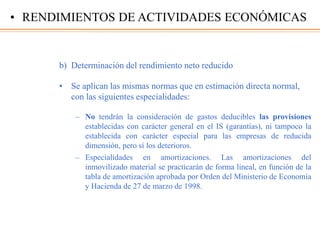 b) Determinación del rendimiento neto reducido
• Se aplican las mismas normas que en estimación directa normal,
con las siguientes especialidades:
– No tendrán la consideración de gastos deducibles las provisiones
establecidas con carácter general en el IS (garantías), ni tampoco la
establecida con carácter especial para las empresas de reducida
dimensión, pero sí los deterioros.
– Especialidades en amortizaciones. Las amortizaciones del
inmovilizado material se practicarán de forma lineal, en función de la
tabla de amortización aprobada por Orden del Ministerio de Economía
y Hacienda de 27 de marzo de 1998.
• RENDIMIENTOS DE ACTIVIDADES ECONÓMICAS
 