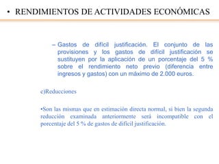 – Gastos de difícil justificación. El conjunto de las
provisiones y los gastos de difícil justificación se
sustituyen por la aplicación de un porcentaje del 5 %
sobre el rendimiento neto previo (diferencia entre
ingresos y gastos) con un máximo de 2.000 euros.
c)Reducciones
•Son las mismas que en estimación directa normal, si bien la segunda
reducción examinada anteriormente será incompatible con el
porcentaje del 5 % de gastos de difícil justificación.
• RENDIMIENTOS DE ACTIVIDADES ECONÓMICAS
 