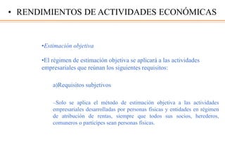•Estimación objetiva
•El régimen de estimación objetiva se aplicará a las actividades
empresariales que reúnan los siguientes requisitos:
a)Requisitos subjetivos
–Solo se aplica el método de estimación objetiva a las actividades
empresariales desarrolladas por personas físicas y entidades en régimen
de atribución de rentas, siempre que todos sus socios, herederos,
comuneros o partícipes sean personas físicas.
• RENDIMIENTOS DE ACTIVIDADES ECONÓMICAS
 