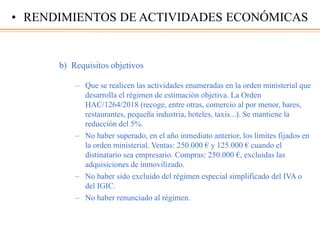 b) Requisitos objetivos
– Que se realicen las actividades enumeradas en la orden ministerial que
desarrolla el régimen de estimación objetiva. La Orden
HAC/1264/2018 (recoge, entre otras, comercio al por menor, bares,
restaurantes, pequeña industria, hoteles, taxis...). Se mantiene la
reducción del 5%.
– No haber superado, en el año inmediato anterior, los límites fijados en
la orden ministerial. Ventas: 250.000 € y 125.000 € cuando el
distinatario sea empresario. Compras: 250.000 €, excluidas las
adquisiciones de inmovilizado.
– No haber sido excluido del régimen especial simplificado del IVA o
del IGIC.
– No haber renunciado al régimen.
• RENDIMIENTOS DE ACTIVIDADES ECONÓMICAS
 