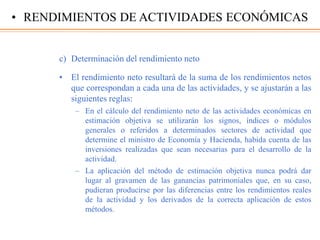 c) Determinación del rendimiento neto
• El rendimiento neto resultará de la suma de los rendimientos netos
que correspondan a cada una de las actividades, y se ajustarán a las
siguientes reglas:
– En el cálculo del rendimiento neto de las actividades económicas en
estimación objetiva se utilizarán los signos, índices o módulos
generales o referidos a determinados sectores de actividad que
determine el ministro de Economía y Hacienda, habida cuenta de las
inversiones realizadas que sean necesarias para el desarrollo de la
actividad.
– La aplicación del método de estimación objetiva nunca podrá dar
lugar al gravamen de las ganancias patrimoniales que, en su caso,
pudieran producirse por las diferencias entre los rendimientos reales
de la actividad y los derivados de la correcta aplicación de estos
métodos.
• RENDIMIENTOS DE ACTIVIDADES ECONÓMICAS
 