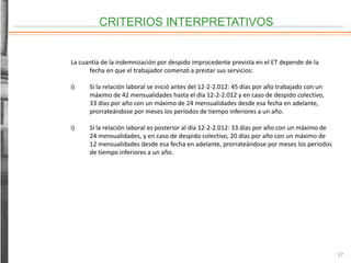 CRITERIOS INTERPRETATIVOS
17
La cuantía de la indemnización por despido improcedente prevista en el ET depende de la
fecha en que el trabajador comenzó a prestar sus servicios:
i) Si la relación laboral se inició antes del 12-2-2.012: 45 días por año trabajado con un
máximo de 42 mensualidades hasta el día 12-2-2.012 y en caso de despido colectivo,
33 días por año con un máximo de 24 mensualidades desde esa fecha en adelante,
prorrateándose por meses los períodos de tiempo inferiores a un año.
i) Si la relación laboral es posterior al día 12-2-2.012: 33 días por año con un máximo de
24 mensualidades, y en caso de despido colectivo, 20 días por año con un máximo de
12 mensualidades desde esa fecha en adelante, prorrateándose por meses los períodos
de tiempo inferiores a un año.
 