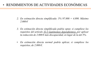 2. En estimación directa simplificada: 5% 97.800 = 4.890. Máximo
2.000 €
3. En estimación directa simplificada podría optar, si cumpliese los
requisitos del artículo 32.2 (autónomos dependientes), por aplicar
la reducción de 2.000 € más discapacidad, en lugar de la del 5%.
• En estimación directa normal podría aplicar, si cumpliese los
requisitos, de 2.000 €.
• RENDIMIENTOS DE ACTIVIDADES ECONÓMICAS
 