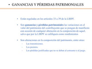 • Están reguladas en los artículos 33 a 39 de la LIRPF.
• Son ganancias y pérdidas patrimoniales las variaciones en el
valor del patrimonio del contribuyente que se pongan de manifiesto
con ocasión de cualquier alteración en la composición de aquel,
salvo que por la LIRPF se califiquen como rendimientos
• Son alteraciones en la composición del patrimonio, entre otras:
– Las transmisiones.
– Los premios.
– Las pérdidas justificadas que no se deban al consumo o al juego.
• GANANCIAS Y PÉRDIDAS PATRIMONIALES
 