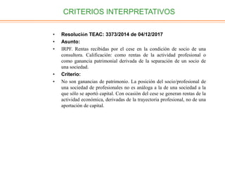 CRITERIOS INTERPRETATIVOS
• Resolución TEAC: 3373/2014 de 04/12/2017
• Asunto:
• IRPF. Rentas recibidas por el cese en la condición de socio de una
consultora. Calificación: como rentas de la actividad profesional o
como ganancia patrimonial derivada de la separación de un socio de
una sociedad.
• Criterio:
• No son ganancias de patrimonio. La posición del socio/profesional de
una sociedad de profesionales no es análoga a la de una sociedad a la
que sólo se aportó capital. Con ocasión del cese se generan rentas de la
actividad económica, derivadas de la trayectoria profesional, no de una
aportación de capital.
 