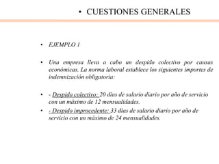 • EJEMPLO 1
• Una empresa lleva a cabo un despido colectivo por causas
económicas. La norma laboral establece los siguientes importes de
indemnización obligatoria:
• - Despido colectivo: 20 días de salario diario por año de servicio
con un máximo de 12 mensualidades.
• - Despido improcedente: 33 días de salario diario por año de
servicio con un máximo de 24 mensualidades.
• CUESTIONES GENERALES
 