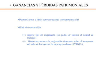 •Transmisiones a título oneroso (existe contraprestación)
•Valor de transmisión:
(+) Importe real de enajenación (no podrá ser inferior al normal de
mercado)
(–) Gastos accesorios a la enajenación (impuesto sobre el incremento
del valor de los terrenos de naturaleza urbana ‒IIVTNU‒)
• GANANCIAS Y PÉRDIDAS PATRIMONIALES
 
