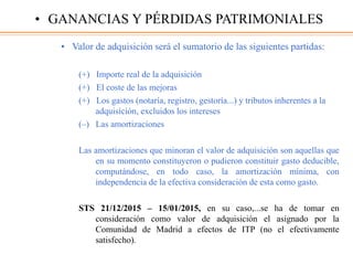 • Valor de adquisición será el sumatorio de las siguientes partidas:
(+) Importe real de la adquisición
(+) El coste de las mejoras
(+) Los gastos (notaría, registro, gestoría...) y tributos inherentes a la
adquisición, excluidos los intereses
(–) Las amortizaciones
Las amortizaciones que minoran el valor de adquisición son aquellas que
en su momento constituyeron o pudieron constituir gasto deducible,
computándose, en todo caso, la amortización mínima, con
independencia de la efectiva consideración de esta como gasto.
STS 21/12/2015 – 15/01/2015, en su caso,...se ha de tomar en
consideración como valor de adquisición el asignado por la
Comunidad de Madrid a efectos de ITP (no el efectivamente
satisfecho).
• GANANCIAS Y PÉRDIDAS PATRIMONIALES
 
