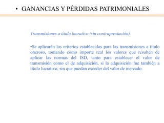 Transmisiones a título lucrativo (sin contraprestación)
•Se aplicarán los criterios establecidos para las transmisiones a título
oneroso, tomando como importe real los valores que resulten de
aplicar las normas del ISD, tanto para establecer el valor de
transmisión como el de adquisición, si la adquisición fue también a
título lucrativo, sin que puedan exceder del valor de mercado.
• GANANCIAS Y PÉRDIDAS PATRIMONIALES
 