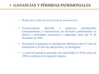 • Reducción en función del periodo de permanencia
• Exclusivamente aplicable a ganancias patrimoniales
correspondientes a transmisiones de elementos patrimoniales no
afectos a actividades económicas y adquiridos antes del 31 de
diciembre de 1994.
• En general, la ganancia se calculará por diferencia entre el valor de
transmisión y el valor de adquisición y se distinguirá:
• La parte de ganancia generada con anterioridad al 20 de enero de
2006 se reducirá de la siguiente manera:
• GANANCIAS Y PÉRDIDAS PATRIMONIALES
 