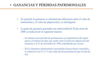 • En general, la ganancia se calculará por diferencia entre el valor de
transmisión y el valor de adquisición y se distinguirá:
• La parte de ganancia generada con anterioridad al 20 de enero de
2006 se reducirá de la siguiente manera:
– Se tomará como periodo de permanencia en el patrimonio del sujeto
pasivo el número de años que medie entre la fecha de adquisición del
elemento y el 31 de diciembre de 1996, redondeado por exceso.
– Si los elementos patrimoniales transmitidos fuesen bienes inmuebles,
se reducirá en un 11,11 % por cada año de permanencia que exceda de
dos.
• GANANCIAS Y PÉRDIDAS PATRIMONIALES
 