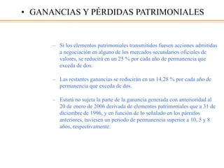 – Si los elementos patrimoniales transmitidos fuesen acciones admitidas
a negociación en alguno de los mercados secundarios oficiales de
valores, se reducirá en un 25 % por cada año de permanencia que
exceda de dos.
– Las restantes ganancias se reducirán en un 14,28 % por cada año de
permanencia que exceda de dos.
– Estará no sujeta la parte de la ganancia generada con anterioridad al
20 de enero de 2006 derivada de elementos patrimoniales que a 31 de
diciembre de 1996, y en función de lo señalado en los párrafos
anteriores, tuviesen un periodo de permanencia superior a 10, 5 y 8
años, respectivamente.
• GANANCIAS Y PÉRDIDAS PATRIMONIALES
 
