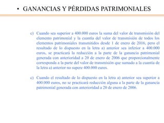 c) Cuando sea superior a 400.000 euros la suma del valor de transmisión del
elemento patrimonial y la cuantía del valor de transmisión de todos los
elementos patrimoniales transmitidos desde 1 de enero de 2016, pero el
resultado de lo dispuesto en la letra a) anterior sea inferior a 400.000
euros, se practicará la reducción a la parte de la ganancia patrimonial
generada con anterioridad a 20 de enero de 2006 que proporcionalmente
corresponda a la parte del valor de transmisión que sumado a la cuantía de
la letra a) anterior no supere 400.000 euros.
c) Cuando el resultado de lo dispuesto en la letra a) anterior sea superior a
400.000 euros, no se practicará reducción alguna a la parte de la ganancia
patrimonial generada con anterioridad a 20 de enero de 2006.
• GANANCIAS Y PÉRDIDAS PATRIMONIALES
 