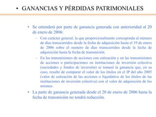 • Se entenderá por parte de ganancia generada con anterioridad al 20
de enero de 2006:
– Con carácter general, la que proporcionalmente corresponda al número
de días transcurridos desde la fecha de adquisición hasta el 19 de enero
de 2006 sobre el numero de días transcurridos desde la fecha de
adquisición hasta la fecha de transmisión.
– En las transmisiones de acciones con cotización y en las transmisiones
de acciones o participaciones en instituciones de inversión colectiva
(sociedades y fondos de inversión) se tomará la ganancia que, en su
caso, resulte de comparar el valor de los títulos en el IP del año 2005
(valor de cotización de las acciones o liquidativo de los títulos de las
instituciones de inversión colectiva) con el valor de adquisición de los
mismos.
• La parte de ganancia generada desde el 20 de enero de 2006 hasta la
fecha de transmisión no tendrá reducción.
• GANANCIAS Y PÉRDIDAS PATRIMONIALES
 