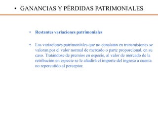 • Restantes variaciones patrimoniales
• Las variaciones patrimoniales que no consistan en transmisiones se
valoran por el valor normal de mercado o parte proporcional, en su
caso. Tratándose de premios en especie, al valor de mercado de la
retribución en especie se le añadirá el importe del ingreso a cuenta
no repercutido al perceptor.
• GANANCIAS Y PÉRDIDAS PATRIMONIALES
 