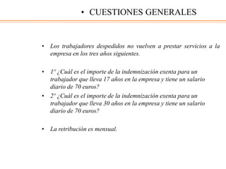 • Los trabajadores despedidos no vuelven a prestar servicios a la
empresa en los tres años siguientes.
• 1º ¿Cuál es el importe de la indemnización exenta para un
trabajador que lleva 17 años en la empresa y tiene un salario
diario de 70 euros?
• 2º ¿Cuál es el importe de la indemnización exenta para un
trabajador que lleva 30 años en la empresa y tiene un salario
diario de 70 euros?
• La retribución es mensual.
• CUESTIONES GENERALES
 