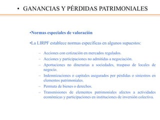 •Normas especiales de valoración
•La LIRPF establece normas específicas en algunos supuestos:
– Acciones con cotización en mercados regulados.
– Acciones y participaciones no admitidas a negociación.
– Aportaciones no dinerarias a sociedades, traspaso de locales de
negocio.
– Indemnizaciones o capitales asegurados por pérdidas o siniestros en
elementos patrimoniales.
– Permuta de bienes o derechos.
– Transmisiones de elementos patrimoniales afectos a actividades
económicas y participaciones en instituciones de inversión colectiva.
• GANANCIAS Y PÉRDIDAS PATRIMONIALES
 