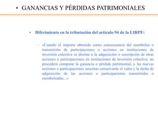 • Diferimiento en la tributación del artículo 94 de la LIRPF:
– «Cuando el importe obtenido como consecuencia del reembolso o
transmisión de participaciones o acciones en instituciones de
inversión colectiva se destine a la adquisición o suscripción de otras
acciones o participaciones en instituciones de inversión colectiva, no
procederá computar la ganancia o pérdida patrimonial, y las nuevas
acciones o participaciones suscritas conservarán el valor y la fecha de
adquisición de las acciones o participaciones transmitidas o
reembolsadas...»
• GANANCIAS Y PÉRDIDAS PATRIMONIALES
 