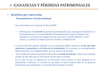 • Beneficios por reinversión:
– Transmisión de vivienda habitual:
– De conformidad con el artículo 38 de la LIRPF:
• Podrán gozar de exención las ganancias patrimoniales que se pongan de manifiesto en
la transmisión de la vivienda habitual del contribuyente cuando el importe total
obtenido se reinvierta en la adquisición de una nueva vivienda habitual. A estos
efectos, se asimila a la adquisición de vivienda su rehabilitación.
– La reinversión del importe obtenido en la enajenación deberá efectuarse en los dos años
anteriores o posteriores a la fecha de la transmisión. Si se produce su incumplimiento
deberá presentar una complementaria con sus intereses de demora.
– No se tendrá en cuenta el periodo de duración del estado de alarma a efectos de computar
el plazo de dos años para la reinversión en una nueva vivienda.
– En el caso de que el importe de la reinversión fuera inferior al total obtenido en la
enajenación, solamente se excluirá de gravamen la parte proporcional de la ganancia
patrimonial que corresponda a la cantidad efectivamente invertida.
• GANANCIAS Y PÉRDIDAS PATRIMONIALES
 