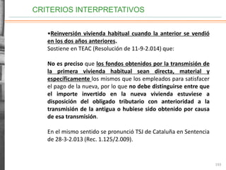 CRITERIOS INTERPRETATIVOS
193
•Reinversión vivienda habitual cuando la anterior se vendió
en los dos años anteriores.
Sostiene en TEAC (Resolución de 11-9-2.014) que:
No es preciso que los fondos obtenidos por la transmisión de
la primera vivienda habitual sean directa, material y
específicamente los mismos que los empleados para satisfacer
el pago de la nueva, por lo que no debe distinguirse entre que
el importe invertido en la nueva vivienda estuviese a
disposición del obligado tributario con anterioridad a la
transmisión de la antigua o hubiese sido obtenido por causa
de esa transmisión.
En el mismo sentido se pronunció TSJ de Cataluña en Sentencia
de 28-3-2.013 (Rec. 1.125/2.009).
 