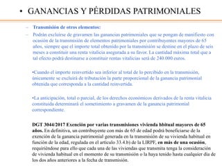 – Transmisión de otros elementos:
– Podrán excluirse de gravamen las ganancias patrimoniales que se pongan de manifiesto con
ocasión de la transmisión de elementos patrimoniales por contribuyentes mayores de 65
años, siempre que el importe total obtenido por la transmisión se destine en el plazo de seis
meses a constituir una renta vitalicia asegurada a su favor. La cantidad máxima total que a
tal efecto podrá destinarse a constituir rentas vitalicias será de 240.000 euros.
•Cuando el importe reinvertido sea inferior al total de lo percibido en la transmisión,
únicamente se excluirá de tributación la parte proporcional de la ganancia patrimonial
obtenida que corresponda a la cantidad reinvertida.
•La anticipación, total o parcial, de los derechos económicos derivados de la renta vitalicia
constituida determinará el sometimiento a gravamen de la ganancia patrimonial
correspondiente.
DGT 3044/2017 Exención por varias transmisiones vivienda hbitual mayores de 65
años. En definitiva, un contribuyente con más de 65 de edad podrá beneficiarse de la
exención de la ganancia patrimonial generada en la transmisión de su vivienda habitual en
función de la edad, regulada en el artículo 33.4.b) de la LIRPF, en más de una ocasión,
requiriéndose para ello que cada una de las viviendas que transmita tenga la consideración
de vivienda habitual en el momento de su transmisión o la haya tenido hasta cualquier día de
los dos años anteriores a la fecha de transmisión.
• GANANCIAS Y PÉRDIDAS PATRIMONIALES
 
