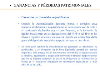 • Ganancias patrimoniales no justificadas
• Cuando la Administración descubra bienes o derechos cuya
tenencia, declaración o adquisición no se corresponda con la renta o
el patrimonio declarados por el contribuyente, o la inclusión de
deudas inexistentes en las declaraciones del IRPF o del IP o en los
libros o registros oficiales, incluirá su importe en la base liquidable
general del periodo impositivo respecto del que se descubran.
• En todo caso, tendrán la consideración de ganancias de patrimonio no
justificadas, y se integrarán en la base liquidable general del periodo
impositivo más antiguo de los no prescritos susceptible de regularización,
la tenencia, declaración o adquisición de bienes o derechos respecto de los
que no se hubiera cumplido en plazo la obligación de información de
bienes en el extranjero (obligación de información regulada en la disp.
adic. 18 de la LGT).
• GANANCIAS Y PÉRDIDAS PATRIMONIALES
 