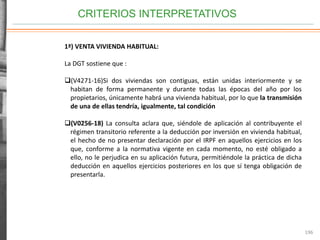 CRITERIOS INTERPRETATIVOS
196
1ª) VENTA VIVIENDA HABITUAL:
La DGT sostiene que :
(V4271-16)Si dos viviendas son contiguas, están unidas interiormente y se
habitan de forma permanente y durante todas las épocas del año por los
propietarios, únicamente habrá una vivienda habitual, por lo que la transmisión
de una de ellas tendría, igualmente, tal condición
(V0256-18) La consulta aclara que, siéndole de aplicación al contribuyente el
régimen transitorio referente a la deducción por inversión en vivienda habitual,
el hecho de no presentar declaración por el IRPF en aquellos ejercicios en los
que, conforme a la normativa vigente en cada momento, no esté obligado a
ello, no le perjudica en su aplicación futura, permitiéndole la práctica de dicha
deducción en aquellos ejercicios posteriores en los que sí tenga obligación de
presentarla.
 