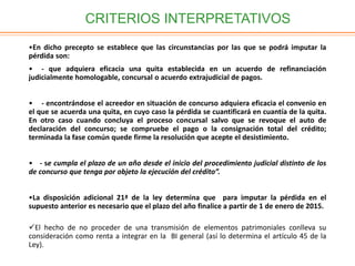 CRITERIOS INTERPRETATIVOS
•En dicho precepto se establece que las circunstancias por las que se podrá imputar la
pérdida son:
• - que adquiera eficacia una quita establecida en un acuerdo de refinanciación
judicialmente homologable, concursal o acuerdo extrajudicial de pagos.
• - encontrándose el acreedor en situación de concurso adquiera eficacia el convenio en
el que se acuerda una quita, en cuyo caso la pérdida se cuantificará en cuantía de la quita.
En otro caso cuando concluya el proceso concursal salvo que se revoque el auto de
declaración del concurso; se compruebe el pago o la consignación total del crédito;
terminada la fase común quede firme la resolución que acepte el desistimiento.
• - se cumpla el plazo de un año desde el inicio del procedimiento judicial distinto de los
de concurso que tenga por objeto la ejecución del crédito”.
•La disposición adicional 21ª de la ley determina que para imputar la pérdida en el
supuesto anterior es necesario que el plazo del año finalice a partir de 1 de enero de 2015.
El hecho de no proceder de una transmisión de elementos patrimoniales conlleva su
consideración como renta a integrar en la BI general (así lo determina el artículo 45 de la
Ley).
 