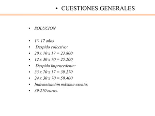 • SOLUCION
• 1º- 17 años
• Despido colectivo:
• 20 x 70 x 17 = 23.800
• 12 x 30 x 70 = 25.200
• Despido improcedente:
• 33 x 70 x 17 = 39.270
• 24 x 30 x 70 = 50.400
• Indemnización máxima exenta:
• 39.270 euros.
• CUESTIONES GENERALES
 