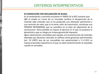 CRITERIOS INTERPRETATIVOS
202
6ª) DEMOLICIÓN POR DECLARACIÓN DE RUINA:
En la contestación a consulta vinculante nº V0029-16 la DGT sostiene que:
Si el estado en ruinas de un inmueble conlleva la desaparición de la
vivienda cabe entender que se ha producido una alteración patrimonial y
una variación de valor, que al no tener valor de transmisión, constituye una
PÉRDIDA PATRIMONIAL que se cuantifica en el valor de adquisición de la
construcción. Dicha pérdida se imputa al ejercicio en el que se produzca la
demolición y que se integra en la base general del impuesto.
Las subvenciones concedidas para ayudas a la reconstrucción de viviendas
afectadas por desastres naturales se califican como ganancias patrimoniales
(art. 33 LIRPF) que de ser concedidas con posterioridad a 1-1-2.015 se
imputa al período impositivo en el que se cobre (anteriormente se imputaba
cuando se concedía).
 