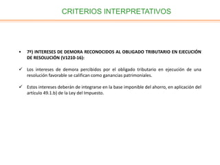 CRITERIOS INTERPRETATIVOS
• 7º) INTERESES DE DEMORA RECONOCIDOS AL OBLIGADO TRIBUTARIO EN EJECUCIÓN
DE RESOLUCIÓN (V1210-16):
 Los intereses de demora percibidos por el obligado tributario en ejecución de una
resolución favorable se califican como ganancias patrimoniales.
 Estos intereses deberán de integrarse en la base imponible del ahorro, en aplicación del
artículo 49.1.b) de la Ley del Impuesto.
 