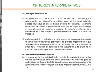 CRITERIOS INTERPRETATIVOS
204
8ª) Reintegro de subvención:
La DGT (consultas V0932-11, V1422-11. V0032-11 y V1500-11) sostiene que el
reintegro de una subvención se califica como pérdida patrimonial del
período impositivo en que se hiciera efectiva. No obstante, ese mismo
centro directivo sostiene que cuando se tiene que reintegrar una ayuda por
el incumplimiento de requisitos previstos podrá instar la rectificación de la
declaración en la que integró la ganancia (consultas V2168-09, V2943-14 y
V2511-15).
Si resultasen exigibles por el reintegro de la subvención intereses estos tendrán
la consideración de pérdida patrimonial del periodo impositivo en el que
sean exigibles mientras que los intereses abonados por el aplazamiento de
pago de la obligación de reintegro de la subvención y del pago de los
intereses se considera gastos de consumo (V2511-15).
9ª) Renuncia al contrato de alquiler:
La renuncia a los derechos derivados del contrato de arrendamiento a cambio
de una indemnización abonada por el propietario del inmueble para así
poder disponer libremente de la vivienda supone una ganancia patrimonial
que el inquilino debe de integrar en la base imponible del AHORRO (V2268-
10)
 