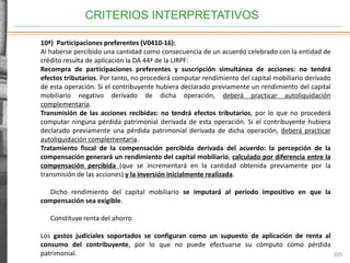 CRITERIOS INTERPRETATIVOS
205
10ª) Participaciones preferentes (V0410-16):
Al haberse percibido una cantidad como consecuencia de un acuerdo celebrado con la entidad de
crédito resulta de aplicación la DA 44ª de la LIRPF:
Recompra de participaciones preferentes y suscripción simultánea de acciones: no tendrá
efectos tributarios. Por tanto, no procederá computar rendimiento del capital mobiliario derivado
de esta operación. Si el contribuyente hubiera declarado previamente un rendimiento del capital
mobiliario negativo derivado de dicha operación, deberá practicar autoliquidación
complementaria.
Transmisión de las acciones recibidas: no tendrá efectos tributarios, por lo que no procederá
computar ninguna pérdida patrimonial derivada de esta operación. Si el contribuyente hubiera
declarado previamente una pérdida patrimonial derivada de dicha operación, deberá practicar
autoliquidación complementaria.
Tratamiento fiscal de la compensación percibida derivada del acuerdo: la percepción de la
compensación generará un rendimiento del capital mobiliario, calculado por diferencia entre la
compensación percibida (que se incrementará en la cantidad obtenida previamente por la
transmisión de las acciones) y la inversión inicialmente realizada.
Dicho rendimiento del capital mobiliario se imputará al período impositivo en que la
compensación sea exigible.
Constituye renta del ahorro
Los gastos judiciales soportados se configuran como un supuesto de aplicación de renta al
consumo del contribuyente, por lo que no puede efectuarse su cómputo como pérdida
patrimonial.
 