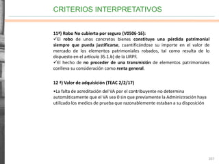 CRITERIOS INTERPRETATIVOS
207
11ª) Robo No cubierto por seguro (V0506-16):
El robo de unos concretos bienes constituye una pérdida patrimonial
siempre que pueda justificarse, cuantificándose su importe en el valor de
mercado de los elementos patrimoniales robados, tal como resulta de lo
dispuesto en el artículo 35.1.b) de la LIRPF.
El hecho de no proceder de una transmisión de elementos patrimoniales
conlleva su consideración como renta general.
12 ª) Valor de adquisición (TEAC 2/2/17)
•La falta de acreditación del VA por el contribuyente no determina
automáticamente que el VA sea 0 sin que previamente la Administración haya
utilizado los medios de prueba que razonablemente estaban a su disposición
 