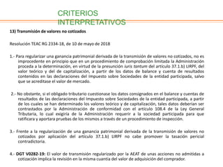 13) Transmisión de valores no cotizados
Resolución TEAC RG 2334-18, de 10 de mayo de 2018
1.- Para regularizar una ganancia patrimonial derivada de la transmisión de valores no cotizados, no es
improcedente en principio que en un procedimiento de comprobación limitada la Administración
proceda a la determinación, en virtud de la presunción iuris tantum del artículo 37.1.b) LIRPF, del
valor teórico y del de capitalización, a partir de los datos de balance y cuenta de resultados
contenidos en las declaraciones del Impuesto sobre Sociedades de la entidad participada, salvo
que se acreditase el valor de mercado.
2.- No obstante, si el obligado tributario cuestionase los datos consignados en el balance y cuentas de
resultados de las declaraciones del Impuesto sobre Sociedades de la entidad participada, a partir
de los cuales se han determinado los valores teórico y de capitalización, tales datos deberían ser
contrastados por la Administración de conformidad con el artículo 108.4 de la Ley General
Tributaria, lo cual exigiría de la Administración requerir a la sociedad participada para que
ratificara y aportara pruebas de los mismos a través de un procedimiento de inspección.
3.- Frente a la regularización de una ganancia patrimonial derivada de la transmisión de valores no
cotizados por aplicación del artículo 37.1.b) LIRPF no cabe promover la tasación pericial
contradictoria.
4.- DGT V0282-19: El valor de transmisión regularizado por la AEAT de unas acciones no admitidas a
cotización implica la revisión en la misma cuantía del valor de adquisición del comprador.
CRITERIOS
INTERPRETATIVOS
 