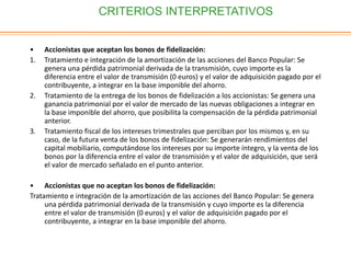 CRITERIOS INTERPRETATIVOS
• Accionistas que aceptan los bonos de fidelización:
1. Tratamiento e integración de la amortización de las acciones del Banco Popular: Se
genera una pérdida patrimonial derivada de la transmisión, cuyo importe es la
diferencia entre el valor de transmisión (0 euros) y el valor de adquisición pagado por el
contribuyente, a integrar en la base imponible del ahorro.
2. Tratamiento de la entrega de los bonos de fidelización a los accionistas: Se genera una
ganancia patrimonial por el valor de mercado de las nuevas obligaciones a integrar en
la base imponible del ahorro, que posibilita la compensación de la pérdida patrimonial
anterior.
3. Tratamiento fiscal de los intereses trimestrales que perciban por los mismos y, en su
caso, de la futura venta de los bonos de fidelización: Se generarán rendimientos del
capital mobiliario, computándose los intereses por su importe íntegro, y la venta de los
bonos por la diferencia entre el valor de transmisión y el valor de adquisición, que será
el valor de mercado señalado en el punto anterior.
• Accionistas que no aceptan los bonos de fidelización:
Tratamiento e integración de la amortización de las acciones del Banco Popular: Se genera
una pérdida patrimonial derivada de la transmisión y cuyo importe es la diferencia
entre el valor de transmisión (0 euros) y el valor de adquisición pagado por el
contribuyente, a integrar en la base imponible del ahorro.
 