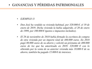 • EJEMPLO 11
• Don José ha vendido su vivienda habitual, por 320.000 €, el 19 de
enero de 2019. Dicha vivienda la había adquirido, el 20 de enero
de 1999, por 100.000 € (gastos e impuestos incluidos).
• El 28 de noviembre de 2018 había firmado la escritura de compra
de otra vivienda por un importe total de 480.000 euros. En 2018
pagó 80.000 euros de su ahorro y solicitó un préstamo de 400.000
euros de los que ha amortizado en 2019: 320.000 € con lo
obtenido por la venta de su anterior vivienda más 10.000 € de su
ahorro, también ha pagado 15.000 € de intereses.
• GANANCIAS Y PÉRDIDAS PATRIMONIALES
 