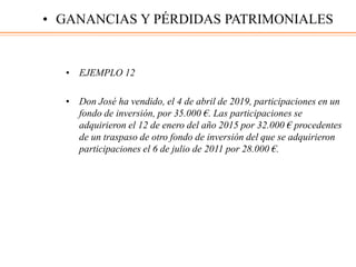 • EJEMPLO 12
• Don José ha vendido, el 4 de abril de 2019, participaciones en un
fondo de inversión, por 35.000 €. Las participaciones se
adquirieron el 12 de enero del año 2015 por 32.000 € procedentes
de un traspaso de otro fondo de inversión del que se adquirieron
participaciones el 6 de julio de 2011 por 28.000 €.
• GANANCIAS Y PÉRDIDAS PATRIMONIALES
 