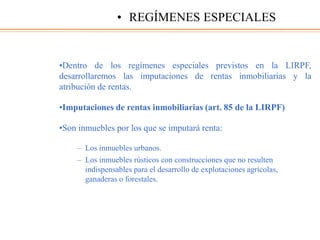 •Dentro de los regímenes especiales previstos en la LIRPF,
desarrollaremos las imputaciones de rentas inmobiliarias y la
atribución de rentas.
•Imputaciones de rentas inmobiliarias (art. 85 de la LIRPF)
•Son inmuebles por los que se imputará renta:
– Los inmuebles urbanos.
– Los inmuebles rústicos con construcciones que no resulten
indispensables para el desarrollo de explotaciones agrícolas,
ganaderas o forestales.
• REGÍMENES ESPECIALES
 