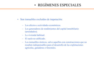 • Son inmuebles excluidos de imputación:
– Los afectos a actividades económicas.
– Los generadores de rendimientos del capital inmobiliario
(arrendados).
– La vivienda habitual.
– El suelo no edificado.
– Los inmuebles rústicos, salvo aquellos con construcciones que no
resulten indispensables para el desarrollo de las explotaciones
agrícolas, ganaderas o forestales.
• REGÍMENES ESPECIALES
 
