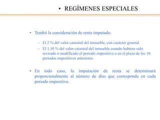 • Tendrá la consideración de renta imputada:
– El 2 % del valor catastral del inmueble, con carácter general.
– El 1,10 % del valor catastral del inmueble cuando hubiera sido
revisado o modificado el periodo impositivo o en el plazo de los 10
periodos impositivos anteriores.
• En todo caso, la imputación de renta se determinará
proporcionalmente al número de días que corresponda en cada
periodo impositivo.
• REGÍMENES ESPECIALES
 