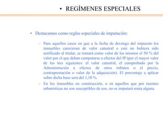 • Destacamos como reglas especiales de imputación:
– Para aquellos casos en que a la fecha de devengo del impuesto los
inmuebles carecieran de valor catastral o este no hubiera sido
notificado al titular, se tomará como valor de los mismos el 50 % del
valor por el que deban computarse a efectos del IP (por el mayor valor
de los tres siguientes: el valor catastral, el comprobado por la
Administración a efectos de otros tributos o el precio,
contraprestación o valor de la adquisición). El porcentaje a aplicar
sobre dicha base será del 1,10 %.
– En los inmuebles en construcción, o en aquellos que por razones
urbanísticas no son susceptibles de uso, no se imputará renta alguna.
• REGÍMENES ESPECIALES
 