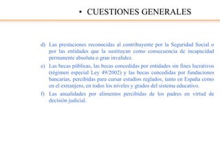 d) Las prestaciones reconocidas al contribuyente por la Seguridad Social o
por las entidades que la sustituyan como consecuencia de incapacidad
permanente absoluta o gran invalidez.
e) Las becas públicas, las becas concedidas por entidades sin fines lucrativos
(régimen especial Ley 49/2002) y las becas concedidas por fundaciones
bancarias, percibidas para cursar estudios reglados, tanto en España como
en el extranjero, en todos los niveles y grados del sistema educativo.
f) Las anualidades por alimentos percibidas de los padres en virtud de
decisión judicial.
• CUESTIONES GENERALES
 