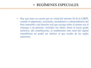 • Hay que tener en cuenta que en virtud del artículo 24 de la LIRPF,
cuando el adquirente, cesionario, arrendatario o subarrendatario del
bien inmueble o del derecho real que recaiga sobre el mismo sea el
cónyuge o un pariente, incluidos los afines, hasta el tercer grado
inclusive, del contribuyente, el rendimiento neto total del capital
inmobiliario no podrá ser inferior al que resulte de las reglas
anteriores.
• REGÍMENES ESPECIALES
 