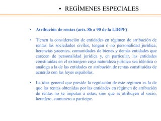 • Atribución de rentas (arts. 86 a 90 de la LIRPF)
• Tienen la consideración de entidades en régimen de atribución de
rentas las sociedades civiles, tengan o no personalidad jurídica,
herencias yacentes, comunidades de bienes y demás entidades que
carecen de personalidad jurídica y, en particular, las entidades
constituidas en el extranjero cuya naturaleza jurídica sea idéntica o
análoga a la de las entidades en atribución de rentas constituidas de
acuerdo con las leyes españolas.
• La idea general que preside la regulación de este régimen es la de
que las rentas obtenidas por las entidades en régimen de atribución
de rentas no se imputan a estas, sino que se atribuyen al socio,
heredero, comunero o partícipe.
• REGÍMENES ESPECIALES
 