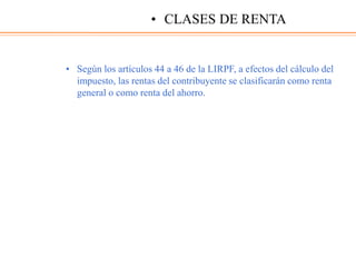 • Según los artículos 44 a 46 de la LIRPF, a efectos del cálculo del
impuesto, las rentas del contribuyente se clasificarán como renta
general o como renta del ahorro.
• CLASES DE RENTA
 