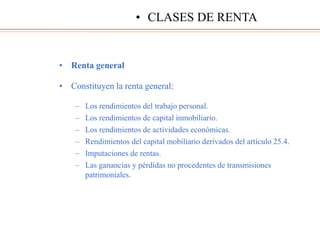 • Renta general
• Constituyen la renta general:
– Los rendimientos del trabajo personal.
– Los rendimientos de capital inmobiliario.
– Los rendimientos de actividades económicas.
– Rendimientos del capital mobiliario derivados del artículo 25.4.
– Imputaciones de rentas.
– Las ganancias y pérdidas no procedentes de transmisiones
patrimoniales.
• CLASES DE RENTA
 