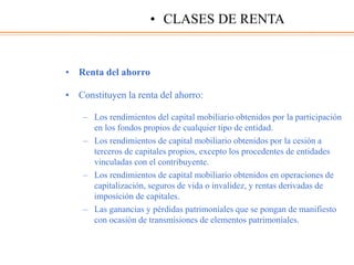 • Renta del ahorro
• Constituyen la renta del ahorro:
– Los rendimientos del capital mobiliario obtenidos por la participación
en los fondos propios de cualquier tipo de entidad.
– Los rendimientos de capital mobiliario obtenidos por la cesión a
terceros de capitales propios, excepto los procedentes de entidades
vinculadas con el contribuyente.
– Los rendimientos de capital mobiliario obtenidos en operaciones de
capitalización, seguros de vida o invalidez, y rentas derivadas de
imposición de capitales.
– Las ganancias y pérdidas patrimoniales que se pongan de manifiesto
con ocasión de transmisiones de elementos patrimoniales.
• CLASES DE RENTA
 