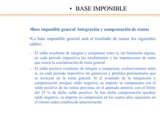 •Base imponible general. Integración y compensación de rentas
•La base imponible general será el resultado de sumar los siguientes
saldos:
– El saldo resultante de integrar y compensar entre sí, sin limitación alguna,
en cada periodo impositivo los rendimientos y las imputaciones de renta
que tienen la consideración de renta general.
– El saldo positivo resultante de integrar y compensar, exclusivamente entre
sí, en cada periodo impositivo las ganancias y pérdidas patrimoniales que
se incluyen en la renta general. Si el resultado de la integración y
compensación arrojase saldo negativo, su importe se compensará con el
saldo positivo de las rentas previstas en el apartado anterior, con el límite
del 25 % de dicho saldo positivo. Si tras dicha compensación quedase
saldo negativo, su importe se compensará en los cuatro años siguientes en
el mismo orden establecido anteriormente.
• BASE IMPONIBLE
 